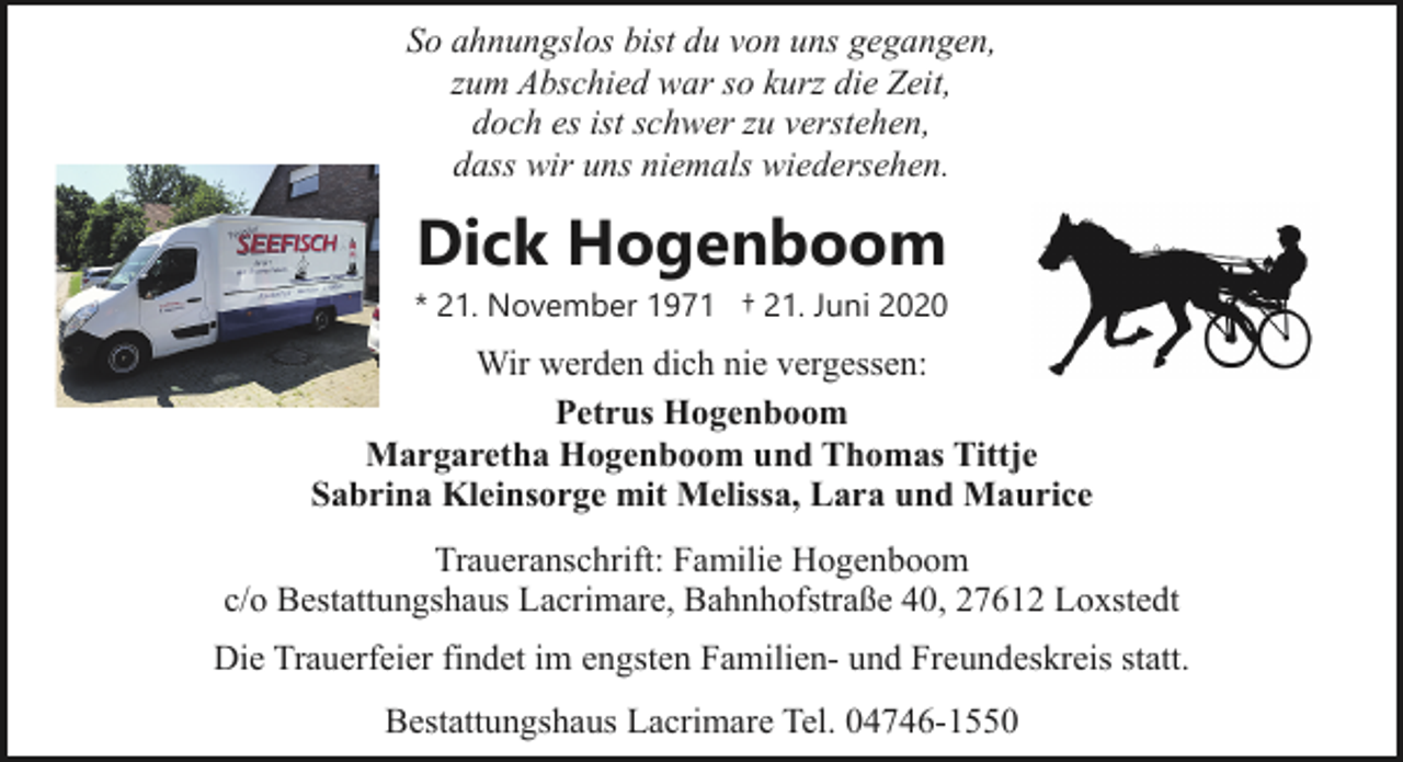<p>So ahnungslos bist du von uns gegangen,<br />zum Abschied war so kurz die Zeit,<br />doch es ist schwer zu verstehen,<br />dass wir uns niemals wiedersehen.</p><p>Dick Hogenboom</p><p>* 21. November 1971 † 21. Juni 2020</p><p>Wir werden dich nie vergessen:<br />Petrus Hogenboom<br />Margaretha Hogenboom und Thomas Tittje<br />Sabrina Kleinsorge mit Melissa, Lara und Maurice<br />Traueranschrift: Familie Hogenboom<br />c/o Bestattungshaus Lacrimare, Bahnhofstraße 40, 27612 Loxstedt<br />Die Trauerfeier findet im engsten Familien- und Freundeskreis statt.<br />Bestattungshaus Lacrimare Tel. 04746-1550</p>
