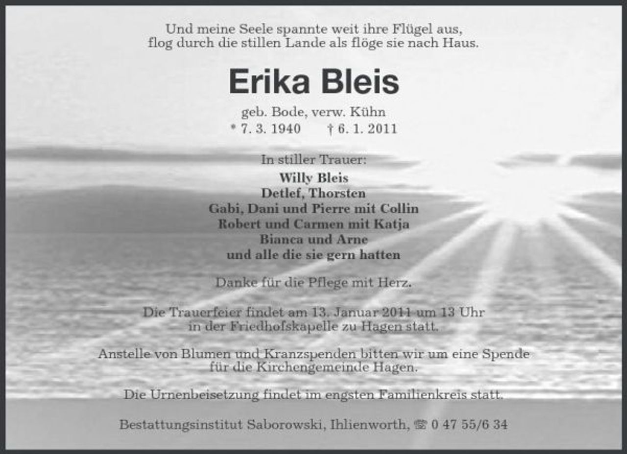 <p>Und meine Seele spannte weit ihre Flügel aus,<br />flog durch die stillen Lande als flöge sie nach Haus.<br />Erika Bleis<br />geb. Bode, verw. Kühn<br />* 7. 3. 1940 † 6. 1. 2011<br />In stiller Trauer:<br />Willy Bleis<br />Detlef, Thorsten<br />Gabi, Dani und Pierre mit Collin<br />Robert und Carmen mit Katja<br />Bianca und Arne<br />und alle die sie gern hatten</p><p>Danke für die Pflege mit Herz.<br />Die Trauerfeier findet am 13. Januar 2011 um 13 Uhr<br />in der Friedhofskapelle zu Hagen statt.</p><p>Anstelle von Blumen und Kranzspenden bitten wir um eine Spende<br />für die Kirchengemeinde Hagen.</p><p>Die Urnenbeisetzung findet im engsten Familienkreis statt.<br />Bestattungsinstitut Saborowski, Ihlienworth, T 0 47 55/6 34</p>