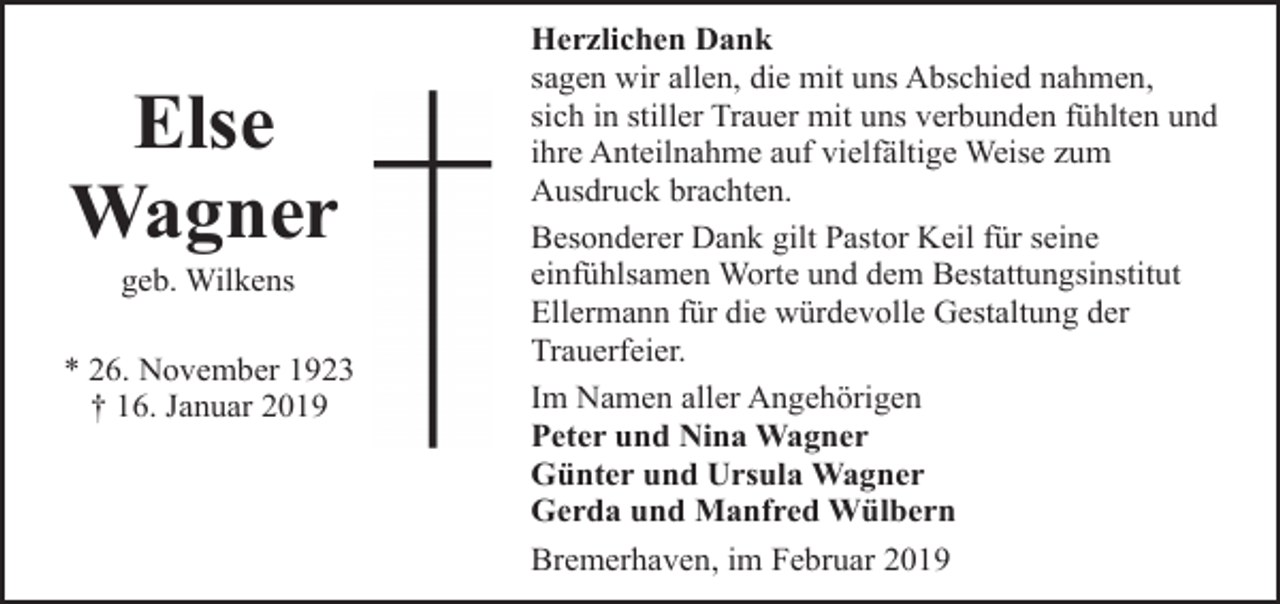 <p>Else<br />Wagner<br />geb. Wilkens</p><p>* 26. November 1923<br />† 16. Januar 2019</p><p>Herzlichen Dank<br />sagen wir allen, die mit uns Abschied nahmen,<br />sich in stiller Trauer mit uns verbunden fühlten und<br />ihre Anteilnahme auf vielfältige Weise zum<br />Ausdruck brachten.<br />Besonderer Dank gilt Pastor Keil für seine<br />einfühlsamen Worte und dem Bestattungsinstitut<br />Ellermann für die würdevolle Gestaltung der<br />Trauerfeier.<br />Im Namen aller Angehörigen<br />Peter und Nina Wagner<br />Günter und Ursula Wagner<br />Gerda und Manfred Wülbern<br />Bremerhaven, im Februar 2019</p>