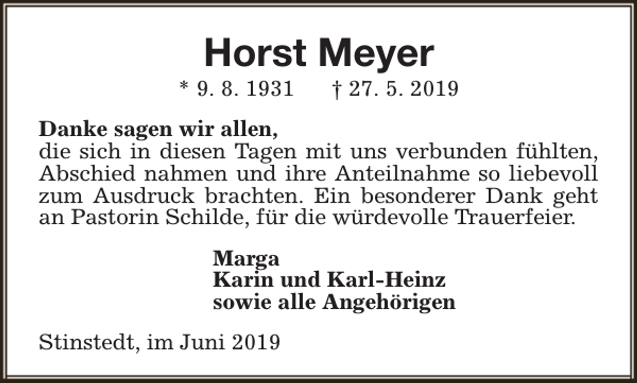 <p>Horst Meyer</p><p>* 9. 8. 1931</p><p>† 27. 5. 2019</p><p>Danke sagen wir allen,<br />die sich in diesen Tagen mit uns verbunden fühlten,<br />Abschied nahmen und ihre Anteilnahme so liebevoll<br />zum Ausdruck brachten. Ein besonderer Dank geht<br />an Pastorin Schilde, für die würdevolle Trauerfeier.<br />Marga<br />Karin und Karl-Heinz<br />sowie alle Angehörigen<br />Stinstedt, im Juni 2019</p>