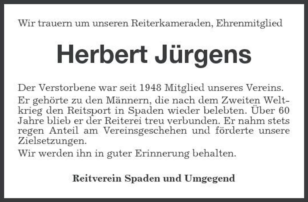<p>Wir trauern um unseren Reiterkameraden, Ehrenmitglied</p><p>Herbert Jürgens<br />Der Verstorbene war seit 1948 Mitglied unseres Vereins. Er gehörte zu den Männern, die nach dem Zweiten Weltkrieg den Reitsport in Spaden wieder belebten. Über 60 Jahre blieb er der Reiterei treu verbunden. Er nahm stets regen Anteil am Vereinsgeschehen und förderte unsere Zielsetzungen. Wir werden ihn in guter Erinnerung behalten. Reitverein Spaden und Umgegend</p>