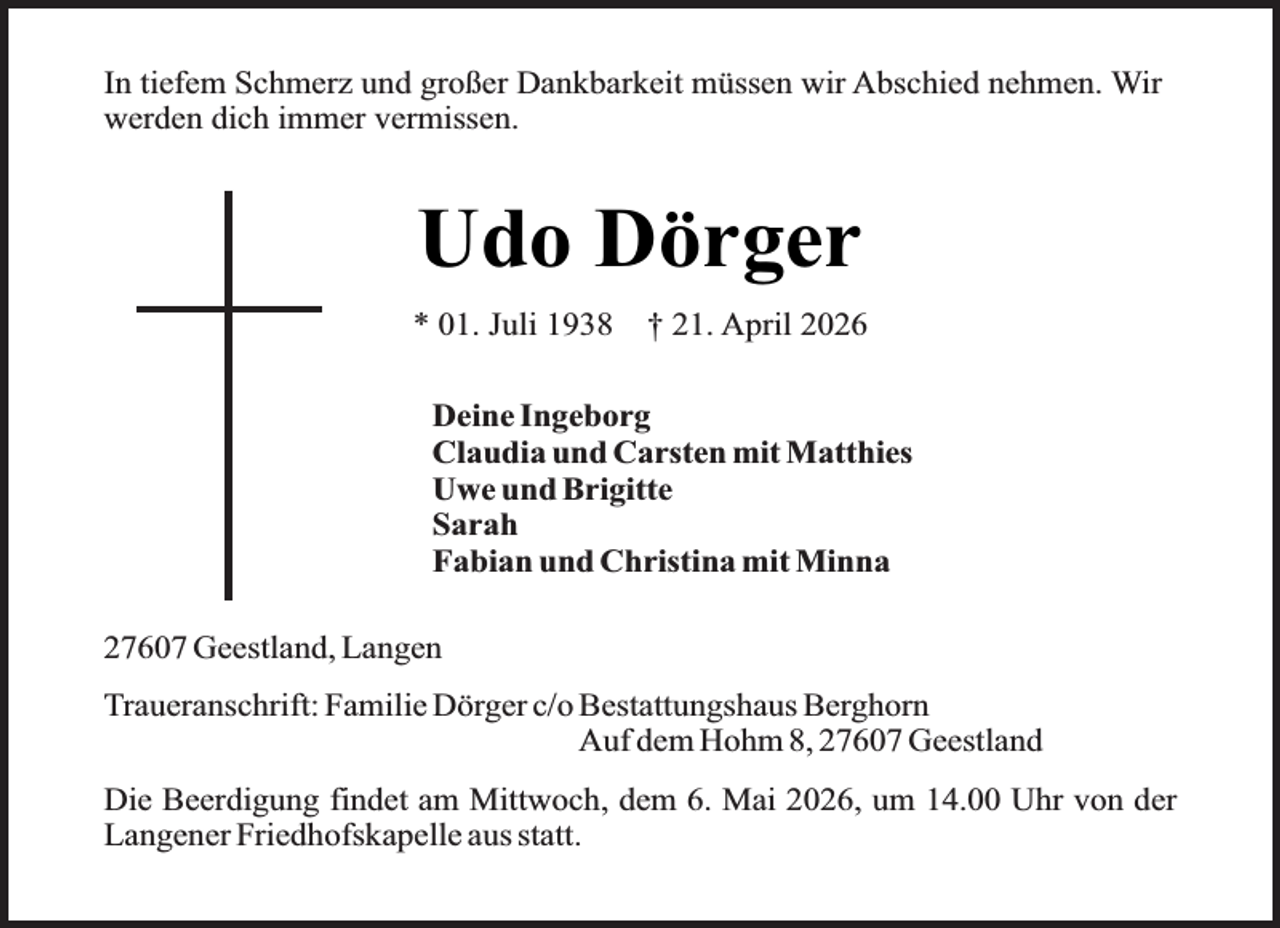 <p>In tiefem Schmerz und großer Dankbarkeit müssen wir Abschied nehmen. Wir<br />werden dich immer vermissen.</p><p>Udo Dörger<br />* 01. Juli 1938</p><p>† 21. April 2026</p><p>Deine Ingeborg<br />Claudia und Carsten mit Matthies<br />Uwe und Brigitte<br />Sarah<br />Fabian und Christina mit Minna<br />27607 Geestland, Langen<br />Traueranschrift: Familie Dörger c/o Bestattungshaus Berghorn<br />Auf dem Hohm 8, 27607 Geestland<br />Die Beerdigung findet am Mittwoch, dem 6. Mai 2026, um 14.00 Uhr von der<br />Langener Friedhofskapelle aus statt.</p>