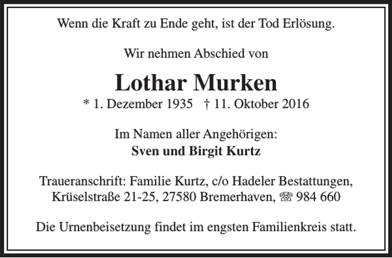 <p>Wenn die Kraft zu Ende geht, ist der Tod Erlösung.<br />Wir nehmen Abschied von</p><p>Lothar Murken</p><p>* 1. Dezember 1935 † 11. Oktober 2016<br />Im Namen aller Angehörigen:<br />Sven und Birgit Kurtz<br />Traueranschrift: Familie Kurtz, c/o Hadeler Bestattungen,<br />Krüselstraße 21-25, 27580 Bremerhaven, T 984 660<br />Die Urnenbeisetzung findet im engsten Familienkreis statt.</p>