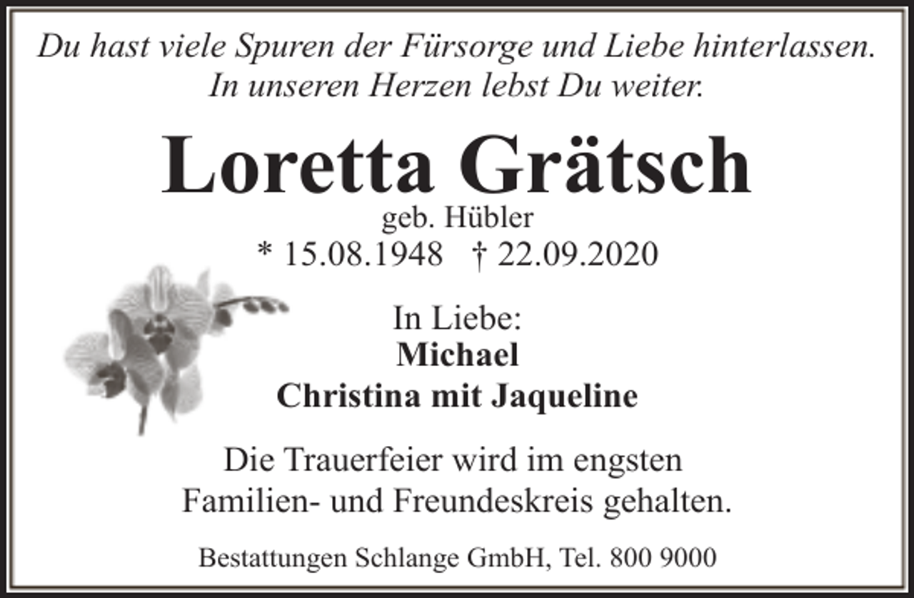 <p>Du hast viele Spuren der Fürsorge und Liebe hinterlassen.<br />In unseren Herzen lebst Du weiter.</p><p>Loretta Grätsch<br />geb. Hübler</p><p>* 15.08.1948 † 22.09.2020<br />In Liebe:<br />Michael<br />Christina mit Jaqueline<br />Die Trauerfeier wird im engsten<br />Familien- und Freundeskreis gehalten.<br />Bestattungen Schlange GmbH, Tel. 800 9000</p>