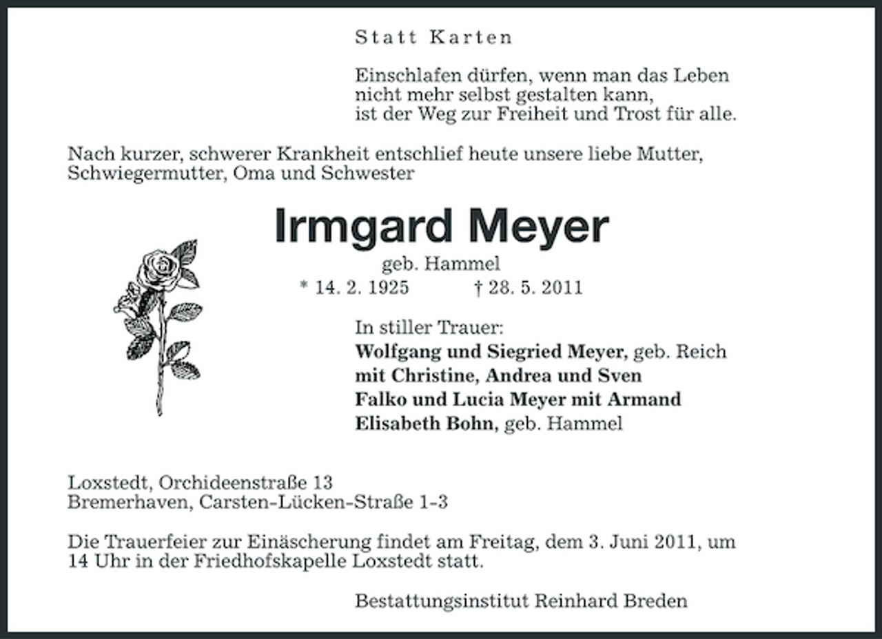 <p>Statt Karten Einschlafen dürfen, wenn man das Leben nicht mehr selbst gestalten kann, ist der Weg zur Freiheit und Trost für alle. Nach kurzer, schwerer Krankheit entschlief heute unsere liebe Mutter, Schwiegermutter, Oma und Schwester</p><p>Irmgard Meyer<br />geb. Hammel * 14. 2. 1925 † 28. 5. 2011 In stiller Trauer: Wolfgang und Siegried Meyer, geb. Reich mit Christine, Andrea und Sven Falko und Lucia Meyer mit Armand Elisabeth Bohn, geb. Hammel Loxstedt, Orchideenstraße 13 Bremerhaven, Carsten-Lücken-Straße 1-3 Die Trauerfeier zur Einäscherung findet am Freitag, dem 3. Juni 2011, um 14 Uhr in der Friedhofskapelle Loxstedt statt. Bestattungsinstitut Reinhard Breden</p>