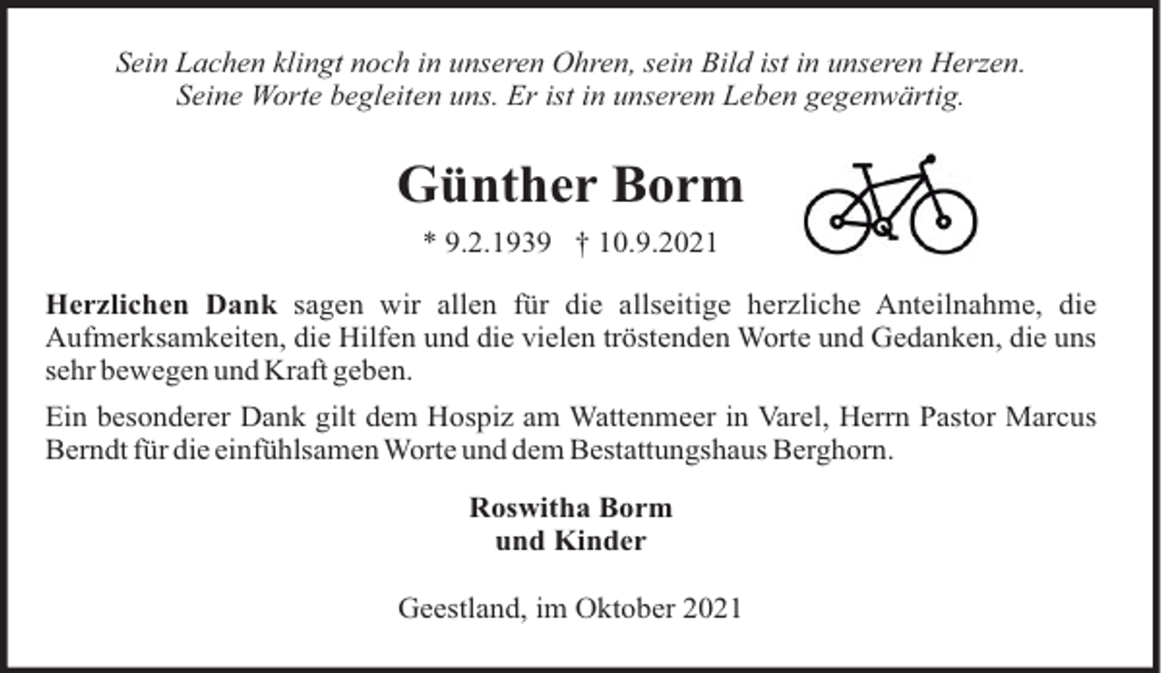 <p>Sein Lachen klingt noch in unseren Ohren, sein Bild ist in unseren Herzen.<br />Seine Worte begleiten uns. Er ist in unserem Leben gegenwärtig.</p><p>Günther Borm<br />* 9.2.1939 † 10.9.2021<br />Herzlichen Dank sagen wir allen für die allseitige herzliche Anteilnahme, die<br />Aufmerksamkeiten, die Hilfen und die vielen tröstenden Worte und Gedanken, die uns<br />sehr bewegen und Kraft geben.<br />Ein besonderer Dank gilt dem Hospiz am Wattenmeer in Varel, Herrn Pastor Marcus<br />Berndt für die einfühlsamen Worte und dem Bestattungshaus Berghorn.<br />Roswitha Borm<br />und Kinder<br />Geestland, im Oktober 2021</p>