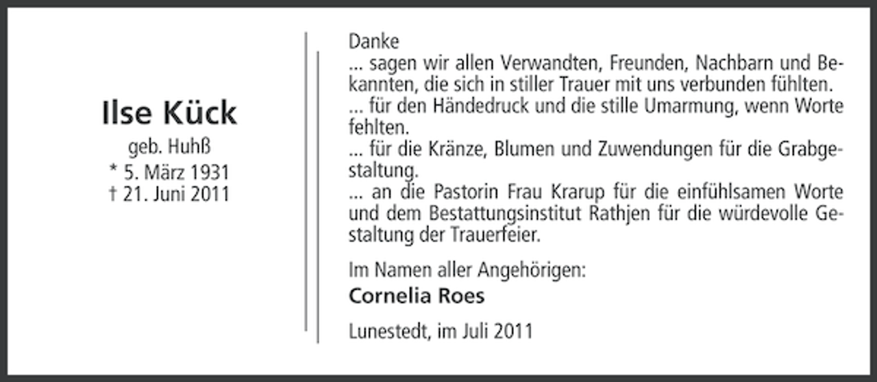 <p>Ilse Kück<br />geb. Huhß<br />* 5. März 1931<br />† 21. Juni 2011</p><p>Danke<br />... sagen wir allen Verwandten, Freunden, Nachbarn und Bekannten, die sich in stiller Trauer mit uns verbunden fühlten.<br />... für den Händedruck und die stille Umarmung, wenn Worte<br />fehlten.<br />... für die Kränze, Blumen und Zuwendungen für die Grabgestaltung.<br />... an die Pastorin Frau Krarup für die einfühlsamen Worte<br />und dem Bestattungsinstitut Rathjen für die würdevolle Gestaltung der Trauerfeier.<br />Im Namen aller Angehörigen:<br />Cornelia Roes<br />Lunestedt, im Juli 2011</p>