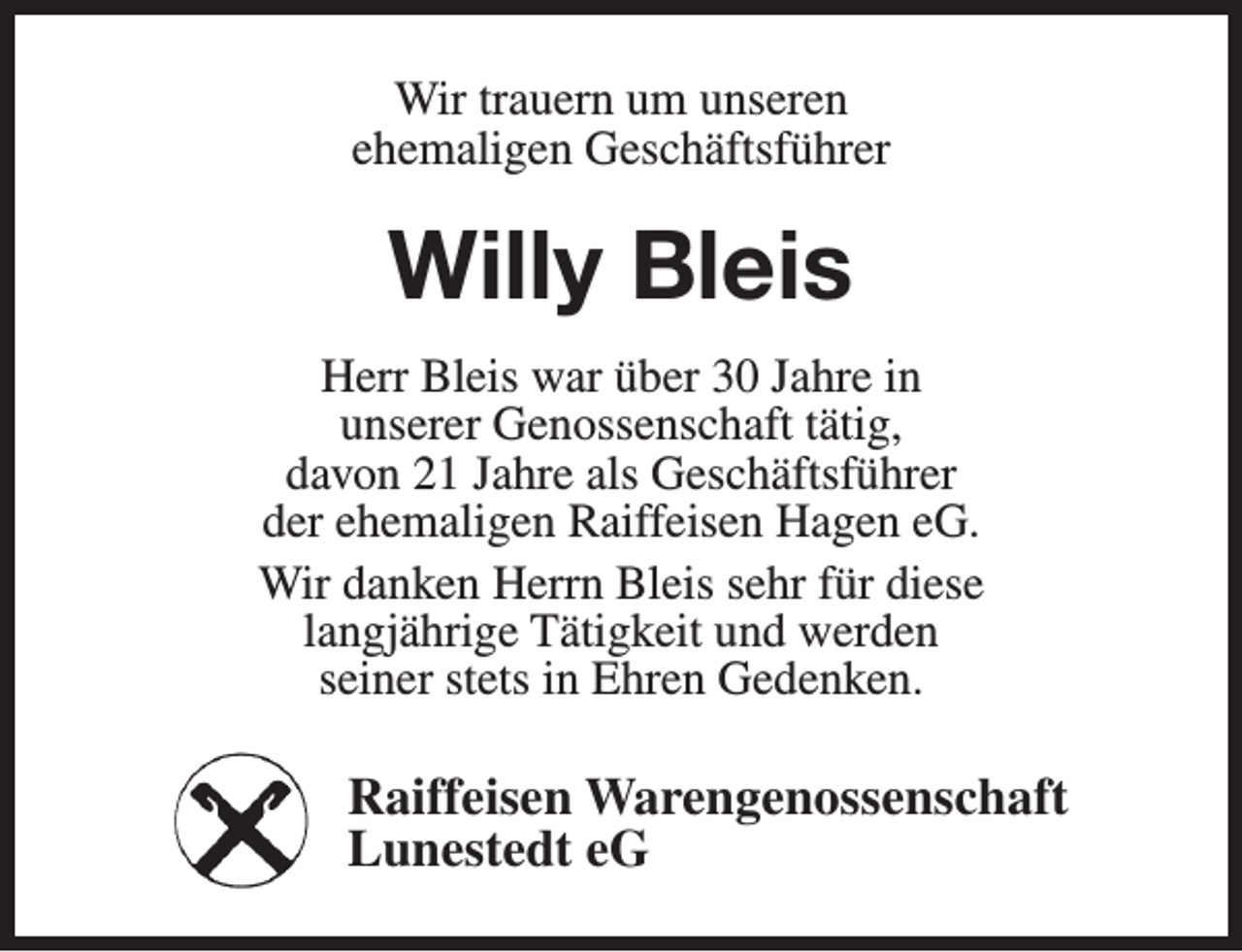 <p>Wir trauern um unseren<br />ehemaligen Geschäftsführer</p><p>Willy Bleis<br />Herr Bleis war über 30 Jahre in<br />unserer Genossenschaft tätig,<br />davon 21 Jahre als Geschäftsführer<br />der ehemaligen Raiffeisen Hagen eG.<br />Wir danken Herrn Bleis sehr für diese<br />langjährige Tätigkeit und werden<br />seiner stets in Ehren Gedenken.</p><p>Raiffeisen Warengenossenschaft<br />Lunestedt eG</p>