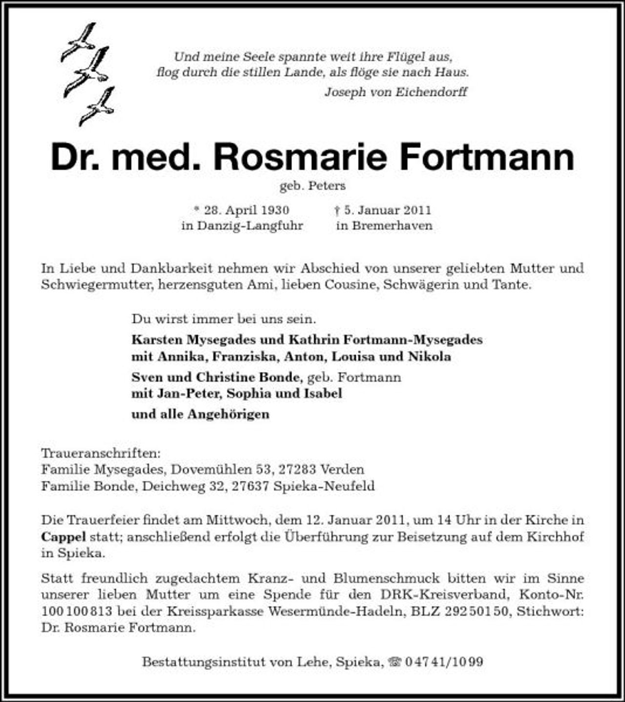 <p>Und meine Seele spannte weit ihre Flügel aus, ﬂog durch die stillen Lande, als ﬂöge sie nach Haus. Joseph von Eichendorff</p><p>Dr. med. Rosmarie Fortmann<br />geb. Peters * 28. April 1930 in Danzig-Langfuhr † 5. Januar 2011 in Bremerhaven</p><p>In Liebe und Dankbarkeit nehmen wir Abschied von unserer geliebten Mutter und Schwiegermutter, herzensguten Ami, lieben Cousine, Schwägerin und Tante. Du wirst immer bei uns sein. Karsten Mysegades und Kathrin Fortmann-Mysegades mit Annika, Franziska, Anton, Louisa und Nikola Sven und Christine Bonde, geb. Fortmann mit Jan-Peter, Sophia und Isabel und alle Angehörigen Traueranschriften: Familie Mysegades, Dovemühlen 53, 27283 Verden Familie Bonde, Deichweg 32, 27637 Spieka-Neufeld Die Trauerfeier ﬁndet am Mittwoch, dem 12. Januar 2011, um 14 Uhr in der Kirche in Cappel statt; anschließend erfolgt die Überführung zur Beisetzung auf dem Kirchhof in Spieka. Statt freundlich zugedachtem Kranz- und Blumenschmuck bitten wir im Sinne unserer lieben Mutter um eine Spende für den DRK-Kreisverband, Konto-Nr. 813 bei der Kreissparkasse Wesermünde-Hadeln, BLZ 292 501 50, Stichwort: Dr. Rosmarie Fortmann.<br />100</p><p>Bestattungsinstitut von Lehe, Spieka, 0 47 41/10 99</p>