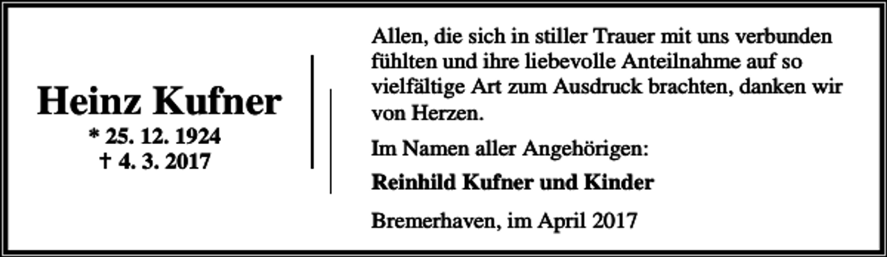 <p>Heinz Kufner<br />* 25. 12. 1924<br />B 4. 3. 2017</p><p>Allen, die sich in stiller Trauer mit uns verbunden<br />fühlten und ihre liebevolle Anteilnahme auf so<br />vielfältige Art zum Ausdruck brachten, danken wir<br />von Herzen.</p><p>Im Namen aller Angehörigen:<br />Reinhild Kufner und Kinder<br />Bremerhaven, im April 2017</p>