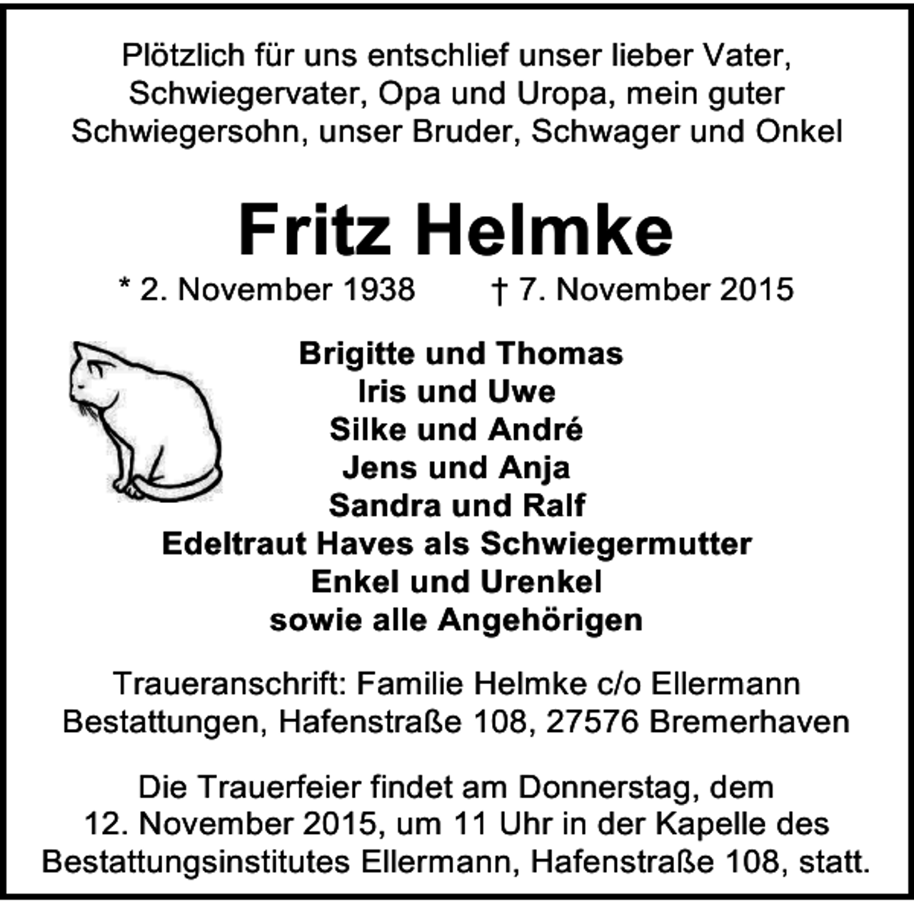 <p>Plötzlich für uns entschlief unser lieber Vater,<br />Schwiegervater, Opa und Uropa, mein guter<br />Schwiegersohn, unser Bruder, Schwager und Onkel</p><p>Fritz Helmke</p><p>* 2. November 1938</p><p>† 7. November 2015</p><p>Brigitte und Thomas<br />Iris und Uwe<br />Silke und André<br />Jens und Anja<br />Sandra und Ralf<br />Edeltraut Haves als Schwiegermutter<br />Enkel und Urenkel<br />sowie alle Angehörigen<br />Traueranschrift: Familie Helmke c/o Ellermann<br />Bestattungen, Hafenstraße 108, 27576 Bremerhaven<br />Die Trauerfeier findet am Donnerstag, dem<br />12. November 2015, um 11 Uhr in der Kapelle des<br />Bestattungsinstitutes Ellermann, Hafenstraße 108, statt.</p>
