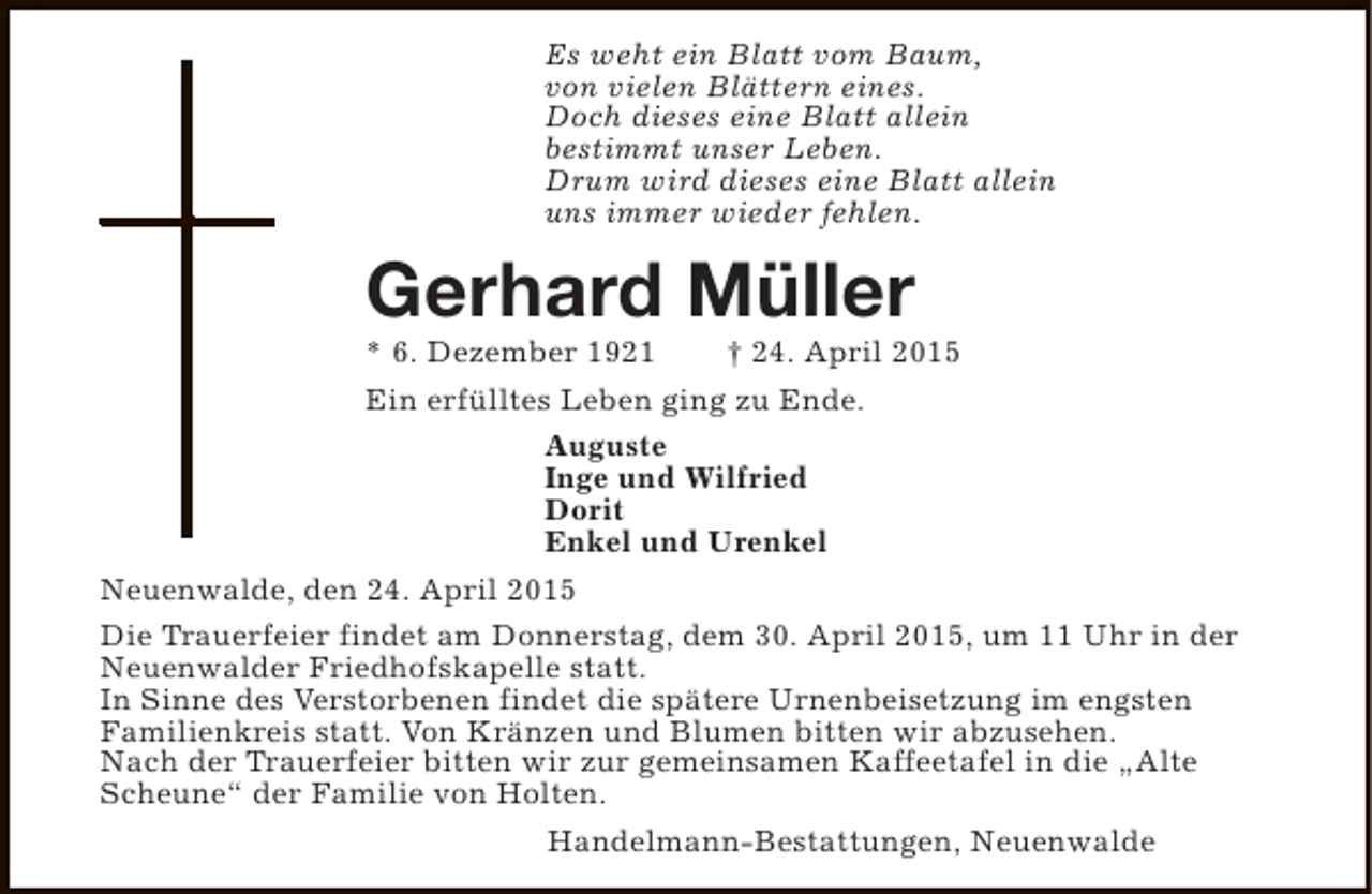 <p>Es weht ein Blatt vom Baum,<br />von vielen Blättern eines.<br />Doch dieses eine Blatt allein<br />bestimmt unser Leben.<br />Drum wird dieses eine Blatt allein<br />uns immer wieder fehlen.</p><p>Gerhard Müller</p><p>* 6. Dezember 1921<br />† 24. April 2015<br />Ein erfülltes Leben ging zu Ende.<br />Auguste<br />Inge und Wilfried<br />Dorit<br />Enkel und Urenkel<br />Neuenwalde, den 24. April 2015<br />Die Trauerfeier findet am Donnerstag, dem 30. April 2015, um 11 Uhr in der<br />Neuenwalder Friedhofskapelle statt.<br />In Sinne des Verstorbenen findet die spätere Urnenbeisetzung im engsten<br />Familienkreis statt. Von Kränzen und Blumen bitten wir abzusehen.<br />Nach der Trauerfeier bitten wir zur gemeinsamen Kaffeetafel in die „Alte<br />Scheune“ der Familie von Holten.<br />Handelmann-Bestattungen, Neuenwalde</p>