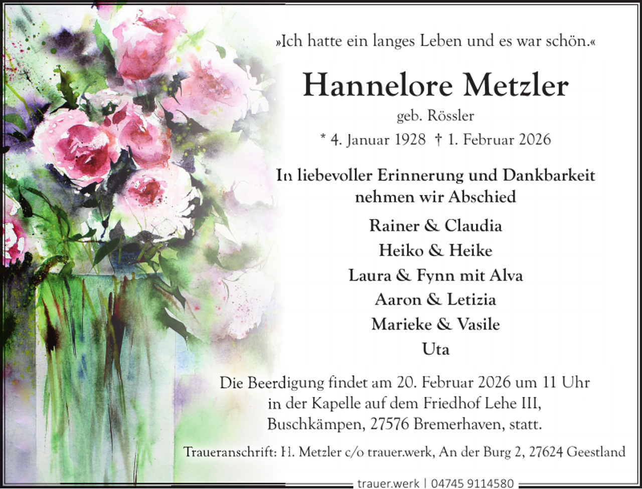 <p>»IIch hatte ein langes Leben und es war schön.«</p><p>Hannelore Metzler<br />geb. Rössler<br />* 4. Januar 1928 † 1. Februar 2026</p><p>In<br />n liebevoller Erinnerung und Dankbarkeit<br />nehmen wir Abschied<br />Rainer &amp; Claudia<br />Heiko &amp; Heike<br />Laura &amp; Fynn mit Alva<br />Aaron &amp; Letizia<br />Marieke &amp; Vasile<br />Uta<br />Die Beerd<br />digung findet am 20. Februar 2026 um 11 Uhr<br />in der Kapelle auf dem Friedhof Lehe III,<br />Bu<br />uschkämpen, 27576 Bremerhaven, statt.<br />Traueranschrift: H. Metzler c/o trauer.werk, An der Burg 2, 27624 Geestland<br />trauer.werk | 04745 9114580</p>