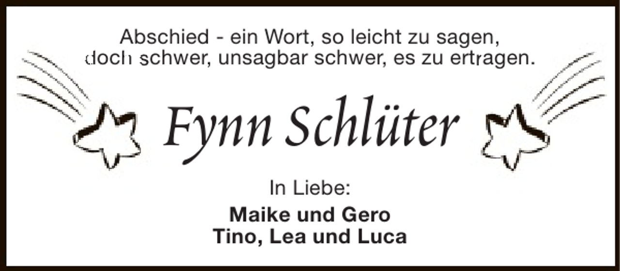<p>Abschied - ein Wort, so leicht zu sagen,<br />doch schwer, unsagbar schwer, es zu ertragen.<br />h<br />r</p><p>Fynn Schlüter<br />In Liebe:<br />Maike und Gero<br />Tino, Lea und Luca</p>