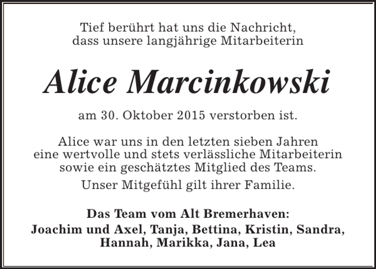 <p>Tief berührt hat uns die Nachricht,<br />dass unsere langjährige Mitarbeiterin</p><p>Alice Marcinkowski<br />am 30. Oktober 2015 verstorben ist.<br />Alice war uns in den letzten sieben Jahren<br />eine wertvolle und stets verlässliche Mitarbeiterin<br />sowie ein geschätztes Mitglied des Teams.<br />Unser Mitgefühl gilt ihrer Familie.<br />Das Team vom Alt Bremerhaven:<br />Joachim und Axel, Tanja, Bettina, Kristin, Sandra,<br />Hannah, Marikka, Jana, Lea</p>