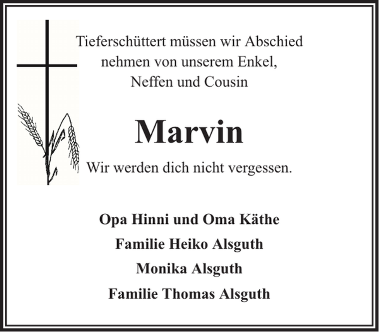 <p>Tieferschüttert müssen wir Abschied<br />nehmen von unserem Enkel,<br />Neffen und Cousin</p><p>Marvin<br />Wir werden dich nicht vergessen.<br />Opa Hinni und Oma Käthe<br />Familie Heiko Alsguth<br />Monika Alsguth<br />Familie Thomas Alsguth</p>