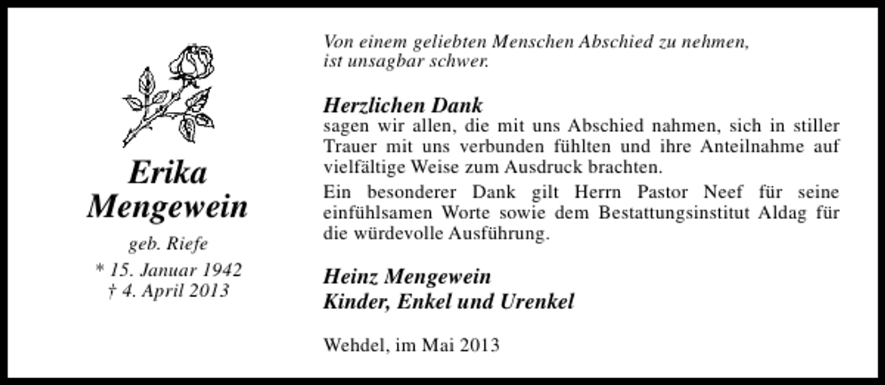 <p>Von einem geliebten Menschen Abschied zu nehmen,<br />ist unsagbar schwer.</p><p>Herzlichen Dank</p><p>Erika<br />Mengewein<br />geb. Riefe<br />* 15. Januar 1942<br />† 4. April 2013</p><p>sagen wir allen, die mit uns Abschied nahmen, sich in stiller<br />Trauer mit uns verbunden fühlten und ihre Anteilnahme auf<br />vielfältige Weise zum Ausdruck brachten.<br />Ein besonderer Dank gilt Herrn Pastor Neef für seine<br />einfühlsamen Worte sowie dem Bestattungsinstitut Aldag für<br />die würdevolle Ausführung.</p><p>Heinz Mengewein<br />Kinder, Enkel und Urenkel<br />Wehdel, im Mai 2013</p>