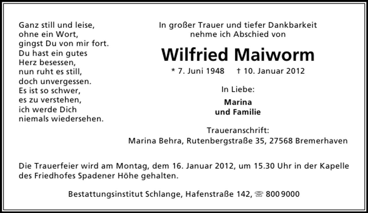 <p>Ganz still und leise,<br />ohne ein Wort,<br />gingst Du von mir fort.<br />Du hast ein gutes<br />Herz besessen,<br />nun ruht es still,<br />doch unvergessen.<br />Es ist so schwer,<br />es zu verstehen,<br />ich werde Dich<br />niemals wiedersehen.</p>
<p>In großer Trauer und tiefer Dankbarkeit<br />nehme ich Abschied von</p>
<p>Wilfried Maiworm<br />* 7. Juni 1948</p>
<p>† 10. Januar 2012</p>
<p>In Liebe:<br />Marina<br />und Familie<br />Traueranschrift:<br />Marina Behra, Rutenbergstraße 35, 27568 Bremerhaven</p>
<p>Die Trauerfeier wird am Montag, dem 16. Januar 2012, um 15.30 Uhr in der Kapelle<br />des Friedhofes Spadener Höhe gehalten.<br />Bestattungsinstitut Schlange, Hafenstraße 142, ִ 800 9000</p>