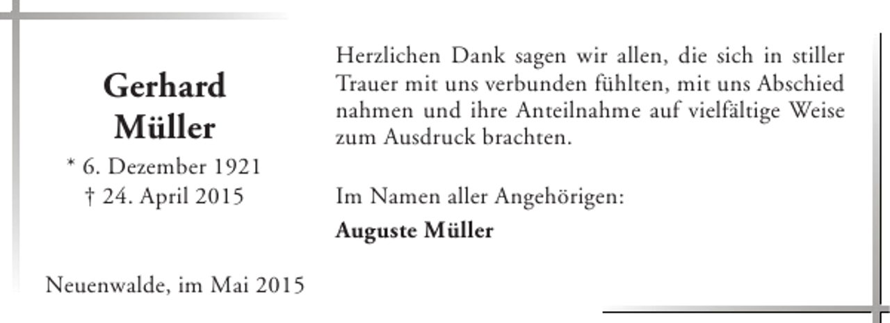 <p>Gerhard<br />Müller</p><p>* 6. Dezember 1921<br />† 24. April 2015<br />Neuenwalde, im Mai 2015</p><p>Herzlichen Dank sagen wir allen, die sich in stiller<br />Trauer mit uns verbunden fühlten, mit uns Abschied<br />nahmen und ihre Anteilnahme auf vielfältige Weise<br />zum Ausdruck brachten.<br />Im Namen aller Angehörigen:<br />Auguste Müller</p>