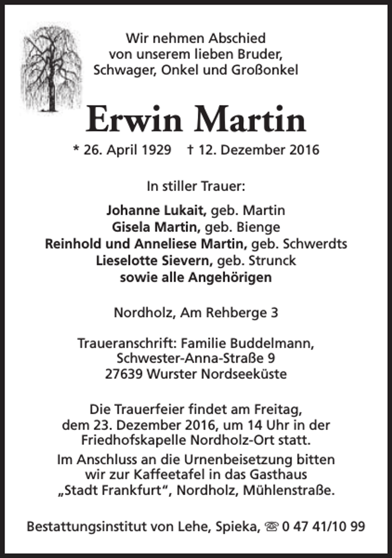 <p>Wir nehmen Abschied<br />von unserem lieben Bruder,<br />Schwager, Onkel und Großonkel</p><p>Erwin Martin</p><p>* 26. April 1929</p><p>† 12. Dezember 2016</p><p>In stiller Trauer:<br />Johanne Lukait, geb. Martin<br />Gisela Martin, geb. Bienge<br />Reinhold und Anneliese Martin, geb. Schwerdts<br />Lieselotte Sievern, geb. Strunck<br />sowie alle Angehörigen<br />Nordholz, Am Rehberge 3<br />Traueranschrift: Familie Buddelmann,<br />Schwester-Anna-Straße 9<br />27639 Wurster Nordseeküste<br />Die Trauerfeier findet am Freitag,<br />dem 23. Dezember 2016, um 14 Uhr in der<br />Friedhofskapelle Nordholz-Ort statt.<br />Im Anschluss an die Urnenbeisetzung bitten<br />wir zur Kaffeetafel in das Gasthaus<br />„Stadt Frankfurt“, Nordholz, Mühlenstraße.<br />Bestattungsinstitut von Lehe, Spieka, s 0 47 41/10 99</p>