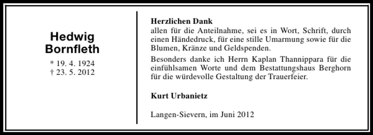 <p>Hedwig<br />Bornfleth<br />* 19. 4. 1924<br />† 23. 5. 2012</p><p>Herzlichen Dank<br />allen für die Anteilnahme, sei es in Wort, Schrift, durch<br />einen Händedruck, für eine stille Umarmung sowie für die<br />Blumen, Kränze und Geldspenden.<br />Besonders danke ich Herrn Kaplan Thannippara für die<br />einfühlsamen Worte und dem Bestattungshaus Berghorn<br />für die würdevolle Gestaltung der Trauerfeier.<br />Kurt Urbanietz<br />Langen-Sievern, im Juni 2012</p>