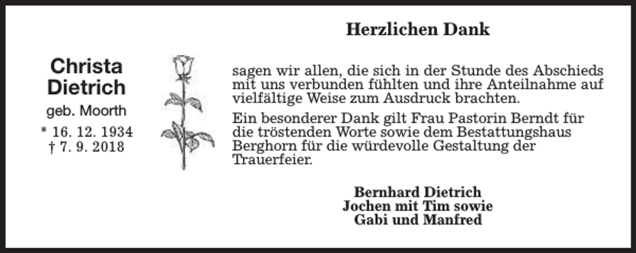 <p>Herzlichen Dank</p><p>Christa<br />Dietrich</p><p>geb. Moorth<br />* 16. 12. 1934<br />† 7. 9. 2018</p><p>sagen wir allen, die sich in der Stunde des Abschieds<br />mit uns verbunden fühlten und ihre Anteilnahme auf<br />vielfältige Weise zum Ausdruck brachten.<br />Ein besonderer Dank gilt Frau Pastorin Berndt für<br />die tröstenden Worte sowie dem Bestattungshaus<br />Berghorn für die würdevolle Gestaltung der<br />Trauerfeier.<br />Bernhard Dietrich<br />Jochen mit Tim sowie<br />Gabi und Manfred</p>