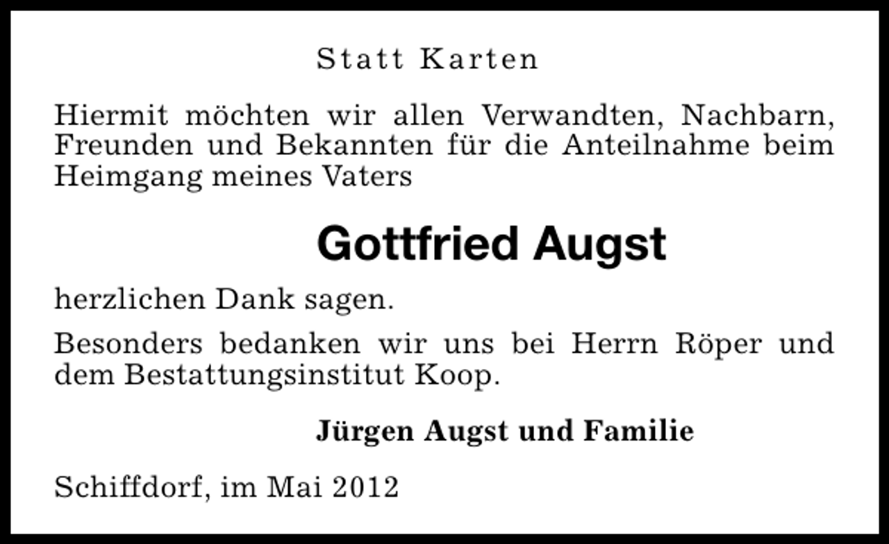 <p>S t a t t K a rt e n<br />Hiermit möchten wir allen Verwandten, Nachbarn,<br />Freunden und Bekannten für die Anteilnahme beim<br />Heimgang meines Vaters</p><p>Gottfried Augst<br />herzlichen Dank sagen.<br />Besonders bedanken wir uns bei Herrn Röper und<br />dem Bestattungsinstitut Koop.<br />Jürgen Augst und Familie<br />Schiffdorf, im Mai 2012</p>