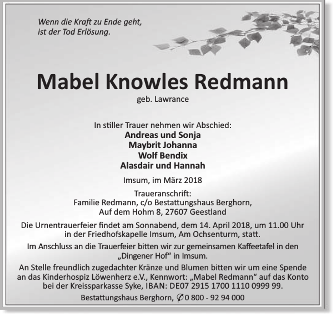 <p>Wenn die Kra zu Ende geht,<br />ist der Tod Erlösung.</p><p>Mabel Knowles Redmann<br />geb. Lawrance</p><p>In s ller Trauer nehmen wir Abschied:</p><p>Andreas und Sonja<br />Maybrit Johanna<br />Wolf Bendix<br />Alasdair und Hannah</p><p>Imsum, im März 2018<br />Traueranschri :<br />Familie Redmann, c/o Besta ungshaus Berghorn,<br />Auf dem Hohm 8, 27607 Geestland<br />Die Urnentrauerfeier ﬁndet am Sonnabend, dem 14. April 2018, um 11.00 Uhr<br />in der Friedhofskapelle Imsum, Am Ochsenturm, sta .<br />Im Anschluss an die Trauerfeier bi en wir zur gemeinsamen Kaﬀeetafel in den<br />„Dingener Hof“ in Imsum.<br />An Stelle freundlich zugedachter Kränze und Blumen bi en wir um eine Spende<br />an das Kinderhospiz Löwenherz e.V., Kennwort: „Mabel Redmann“ auf das Konto<br />bei der Kreissparkasse Syke, IBAN: DE07 2915 1700 1119.<br />Besta ungshaus Berghorn, * 0 800 - 92 94 000</p>
