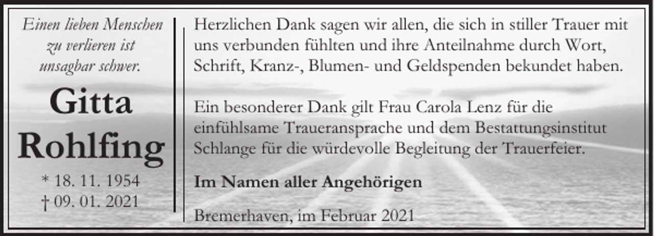<p>Einen lieben Menschen<br />zu verlieren ist<br />unsagbar schwer.</p><p>Gitta<br />Rohlfing<br />* 18. 11. 1954<br />† 09. 01. 2021</p><p>Herzlichen Dank sagen wir allen, die sich in stiller Trauer mit<br />uns verbunden fühlten und ihre Anteilnahme durch Wort,<br />Schrift, Kranz-, Blumen- und Geldspenden bekundet haben.<br />Ein besonderer Dank gilt Frau Carola Lenz für die<br />einfühlsame Traueransprache und dem Bestattungsinstitut<br />Schlange für die würdevolle Begleitung der Trauerfeier.<br />Im Namen aller Angehörigen<br />Bremerhaven, im Februar 2021</p>