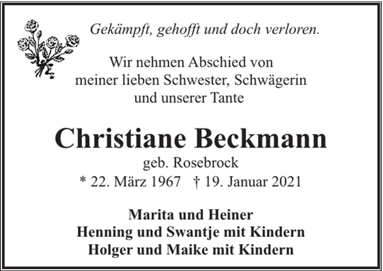 <p>Gekämpft, gehofft und doch verloren.<br />Wir nehmen Abschied von<br />meiner lieben Schwester, Schwägerin<br />und unserer Tante</p><p>Christiane Beckmann<br />geb. Rosebrock<br />* 22. März 1967 † 19. Januar 2021</p><p>Marita und Heiner<br />Henning und Swantje mit Kindern<br />Holger und Maike mit Kindern</p>