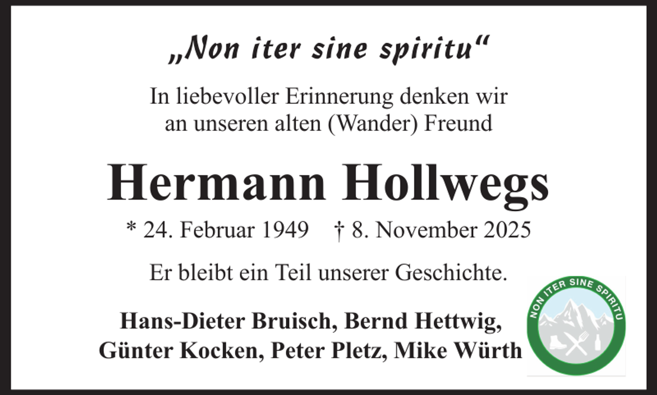 <p>„Non iter sine spiritu“<br />In liebevoller Erinnerung denken wir<br />an unseren alten (Wander) Freund</p><p>Hermann Hollwegs<br />* 24. Februar 1949 † 8. November 2025<br />Er bleibt ein Teil unserer Geschichte.<br />Hans-Dieter Bruisch, Bernd Hettwig,<br />Günter Kocken, Peter Pletz, Mike Würth</p>