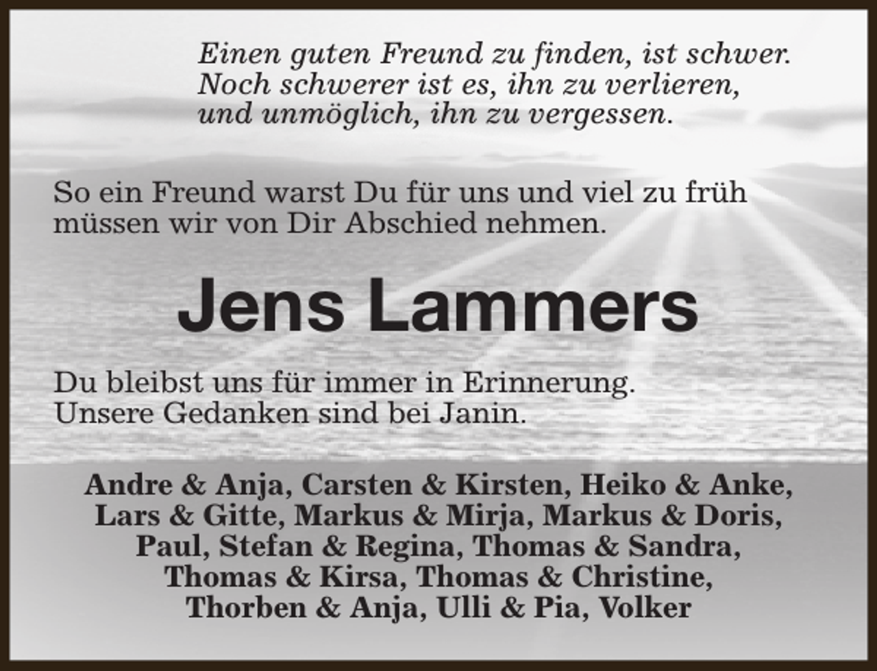 <p>Einen guten Freund zu finden, ist schwer.<br />Noch schwerer ist es, ihn zu verlieren,<br />und unmöglich, ihn zu vergessen.<br />So ein Freund warst Du für uns und viel zu früh<br />müssen wir von Dir Abschied nehmen.</p><p>Jens Lammers<br />Du bleibst uns für immer in Erinnerung.<br />Unsere Gedanken sind bei Janin.<br />Andre &amp; Anja, Carsten &amp; Kirsten, Heiko &amp; Anke,<br />Lars &amp; Gitte, Markus &amp; Mirja, Markus &amp; Doris,<br />Paul, Stefan &amp; Regina, Thomas &amp; Sandra,<br />Thomas &amp; Kirsa, Thomas &amp; Christine,<br />Thorben &amp; Anja, Ulli &amp; Pia, Volker</p>