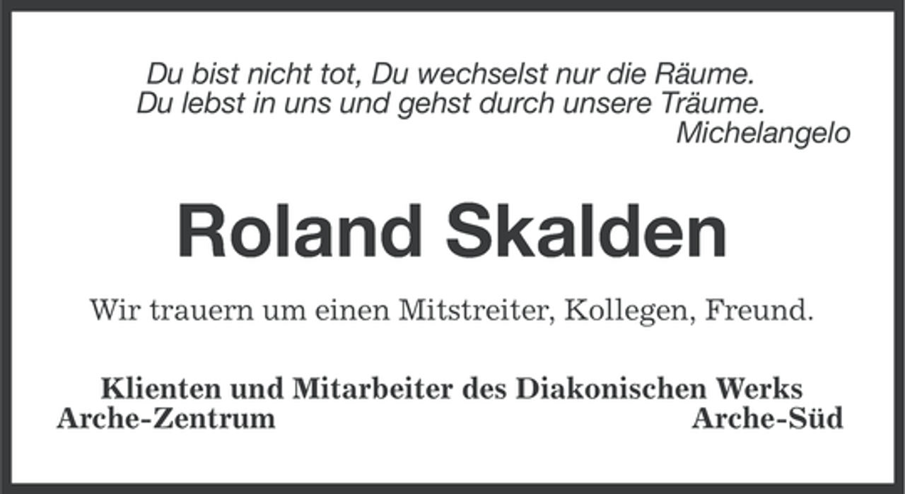 <p>Du bist nicht tot, Du wechselst nur die Räume.<br />Du lebst in uns und gehst durch unsere Träume.<br />Michelangelo</p><p>Roland Skalden<br />Wir trauern um einen Mitstreiter, Kollegen, Freund.<br />Klienten und Mitarbeiter des Diakonischen Werks<br />Arche-Zentrum<br />Arche-Süd</p>