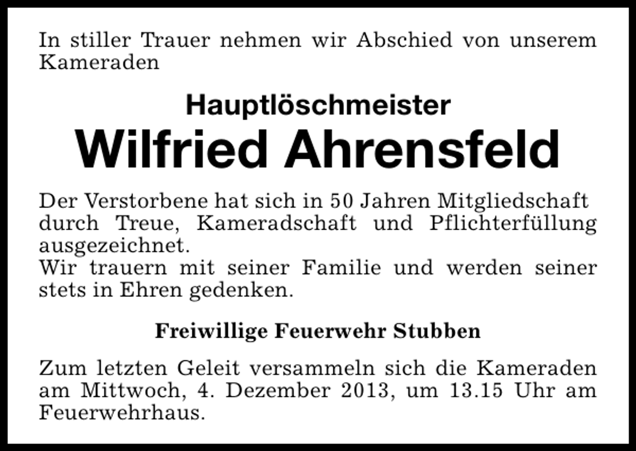 <p>In stiller Trauer nehmen wir Abschied von unserem<br />Kameraden</p><p>Hauptlöschmeister</p><p>Wilfried Ahrensfeld<br />Der Verstorbene hat sich in 50 Jahren Mitgliedschaft<br />durch Treue, Kameradschaft und Pflichterfüllung<br />ausgezeichnet.<br />Wir trauern mit seiner Familie und werden seiner<br />stets in Ehren gedenken.<br />Freiwillige Feuerwehr Stubben<br />Zum letzten Geleit versammeln sich die Kameraden<br />am Mittwoch, 4. Dezember 2013, um 13.15 Uhr am<br />Feuerwehrhaus.</p>