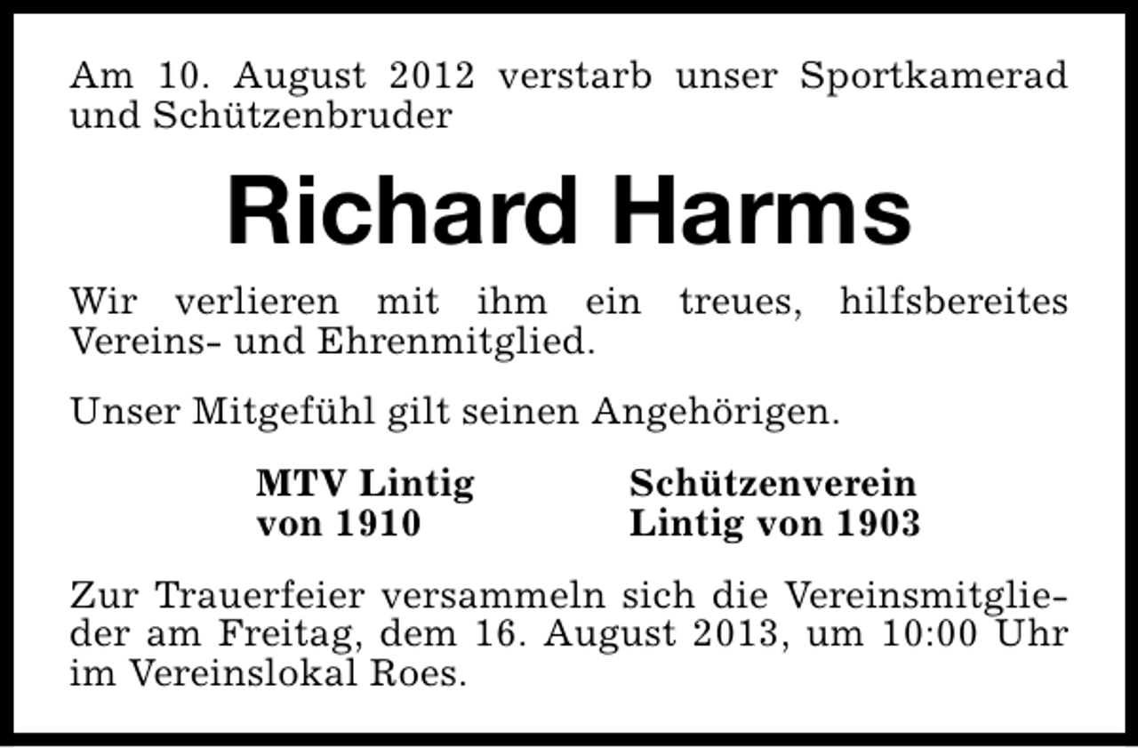 <p>Am 10. August 2012 verstarb unser Sportkamerad<br />und Schützenbruder</p><p>Richard Harms</p><p>Wir verlieren mit ihm ein treues, hilfsbereites<br />Vereins- und Ehrenmitglied.<br />Unser Mitgefühl gilt seinen Angehörigen.<br />MTV Lintig<br />von 1910</p><p>Schützenverein<br />Lintig von 1903</p><p>Zur Trauerfeier versammeln sich die Vereinsmitglieder am Freitag, dem 16. August 2013, um 10:00 Uhr<br />im Vereinslokal Roes.</p>