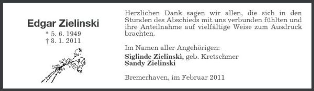 <p>Edgar Zielinski<br />* 5. 6. 1949 † 8. 1. 2011</p><p>Herzlichen Dank sagen wir allen, die sich in den Stunden des Abschieds mit uns verbunden fühlten und ihre Anteilnahme auf vielfältige Weise zum Ausdruck brachten. Im Namen aller Angehörigen: Siglinde Zielinski, geb. Kretschmer Sandy Zielinski Bremerhaven, im Februar 2011</p>