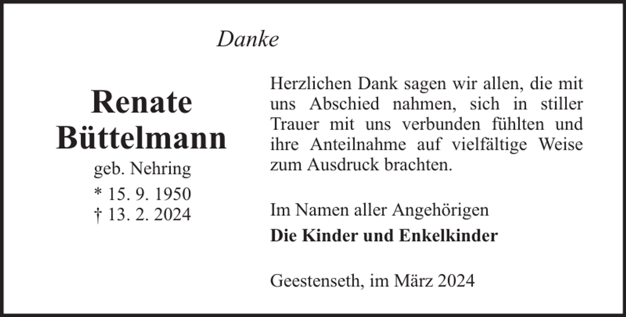 <p>Danke</p><p>Renate<br />Büttelmann<br />geb. Nehring<br />* 15. 9. 1950<br />† 13. 2. 2024</p><p>Herzlichen Dank sagen wir allen, die mit<br />uns Abschied nahmen, sich in stiller<br />Trauer mit uns verbunden fühlten und<br />ihre Anteilnahme auf vielfältige Weise<br />zum Ausdruck brachten.<br />Im Namen aller Angehörigen<br />Die Kinder und Enkelkinder<br />Geestenseth, im März 2024</p>