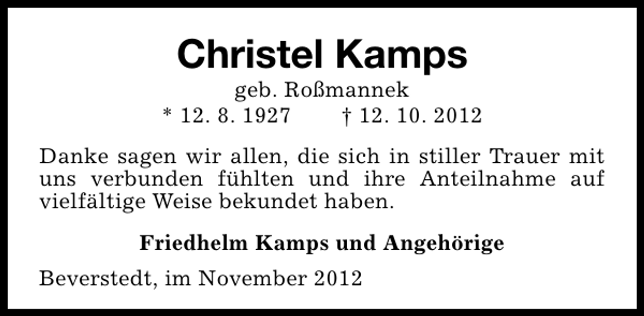 <p>Christel Kamps</p><p>geb. Roßmannek<br />* 12. 8. 1927<br />† 12. 10. 2012<br />Danke sagen wir allen, die sich in stiller Trauer mit<br />uns verbunden fühlten und ihre Anteilnahme auf<br />vielfältige Weise bekundet haben.<br />Friedhelm Kamps und Angehörige<br />Beverstedt, im November 2012</p>