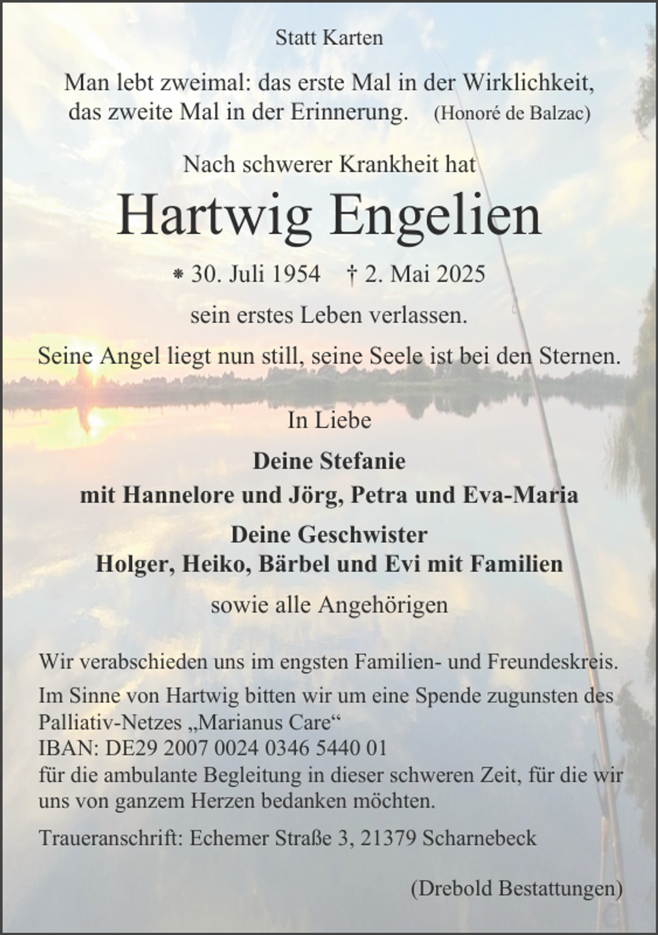 <p>Statt Karten</p><p>Man lebt zweimal: das erste Mal in der Wirklichkeit,<br />das zweite Mal in der Erinnerung. (Honoré de Balzac)<br />Nach schwerer Krankheit hat</p><p>Hartwig Engelien<br />⁕ 30. Juli 1954 † 2. Mai 2025<br />sein erstes Leben verlassen.<br />Seine Angel liegt nun still, seine Seele ist bei den Sternen.<br />In Liebe<br />Deine Stefanie<br />mit Hannelore und Jörg, Petra und Eva-Maria<br />Deine Geschwister<br />Holger, Heiko, Bärbel und Evi mit Familien<br />sowie alle Angehörigen<br />Wir verabschieden uns im engsten Familien- und Freundeskreis.<br />Im Sinne von Hartwig bitten wir um eine Spende zugunsten des<br />Palliativ-Netzes „Marianus Care“<br />IBAN: DE29 2007 0024 0346 5441<br />für die ambulante Begleitung in dieser schweren Zeit, für die wir<br />uns von ganzem Herzen bedanken möchten.<br />Traueranschrift: Echemer Straße 3, 21379 Scharnebeck<br />(Drebold Bestattungen)</p>