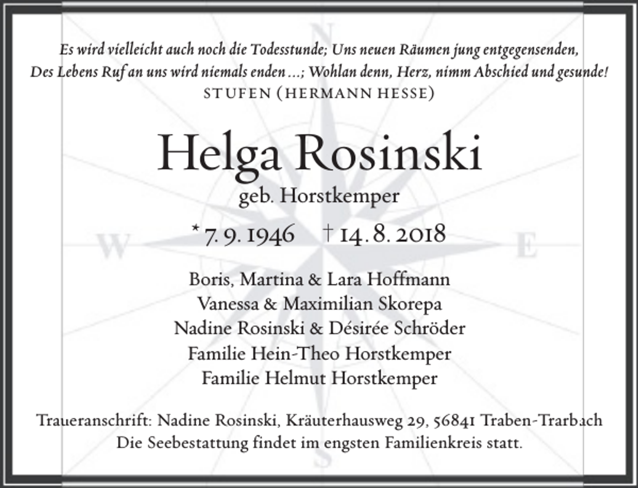 <p>Es wird vielleicht auch noch die Todesstunde; Uns neuen Räumen jung entgegensenden,<br />Des Lebens Ruf an uns wird niemals enden ...; Wohlan denn, Herz, nimm Abschied und gesunde!<br />ST UFEN ( HERMANN HESSE )</p><p>Helga Rosinski<br />geb. Horstkemper</p><p>* 7. 9. 1946 † 14.8. 2018<br />Boris, Martina &amp; Lara Hoffmann<br />Vanessa &amp; Maximilian Skorepa<br />Nadine Rosinski &amp; Désirée Schröder<br />Familie Hein-Theo Horstkemper<br />Familie Helmut Horstkemper<br />Trau<br />ueranschrift: Nadine Rosinski, Kräuterhausweg 29, 56841 Traben-Trarbaach<br />Die Seebestattung findet im engsten Familienkreis statt.</p>