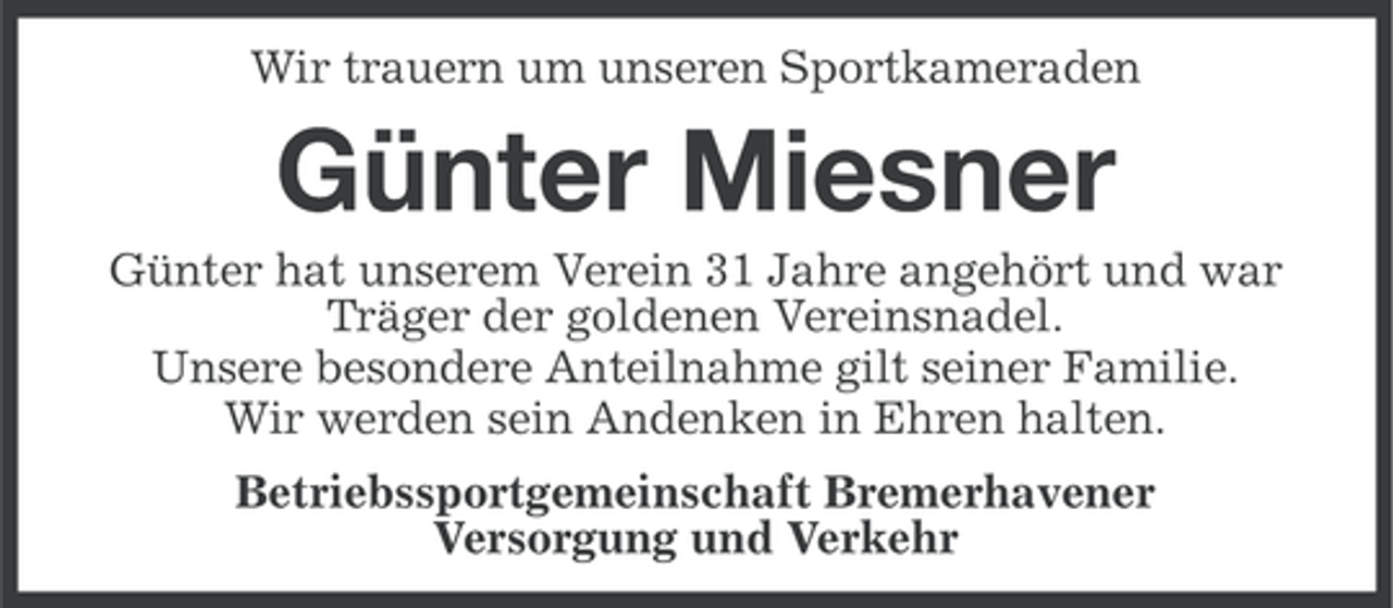 <p>Wir trauern um unseren Sportkameraden</p><p>Günter Miesner<br />Günter hat unserem Verein 31 Jahre angehört und war<br />Träger der goldenen Vereinsnadel.<br />Unsere besondere Anteilnahme gilt seiner Familie.<br />Wir werden sein Andenken in Ehren halten.<br />Betriebssportgemeinschaft Bremerhavener<br />Versorgung und Verkehr</p>