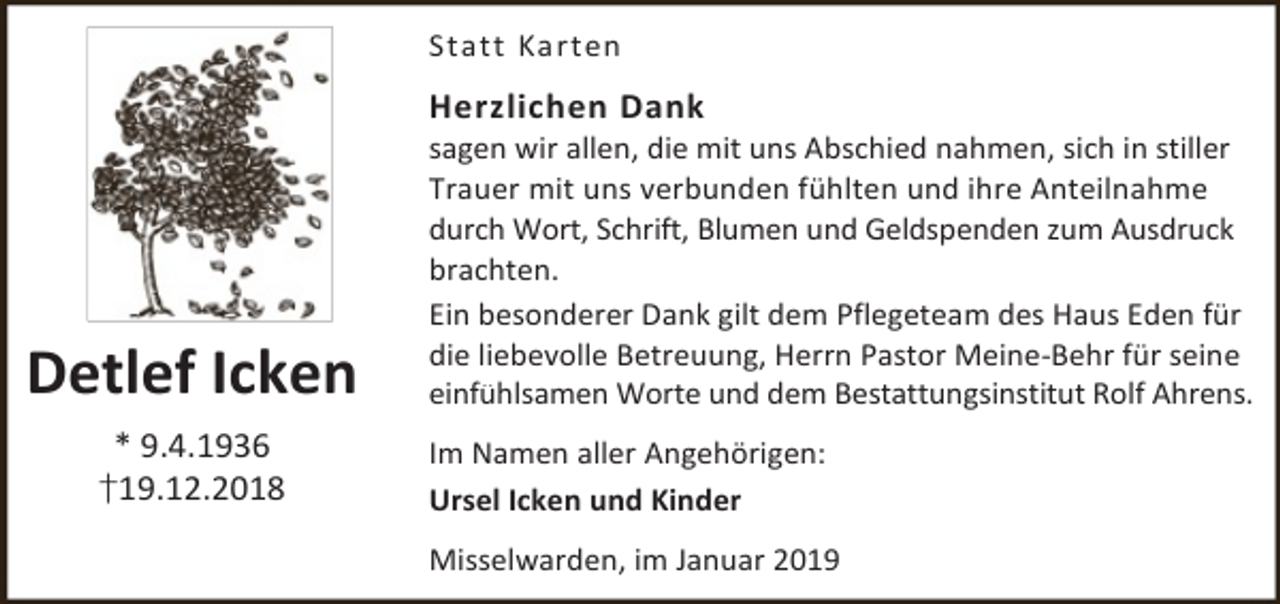<p>Statt Karten</p><p>Herzlichen Dank</p><p>Detlef Icken<br />* 9.4.1936<br />†19.12.2018</p><p>sagen wir allen, die mit uns Abschied nahmen, sich in stiller<br />Trauer mit uns verbunden fühlten und ihre Anteilnahme<br />durch Wort, Schrift, Blumen und Geldspenden zum Ausdruck<br />brachten.<br />Ein besonderer Dank gilt dem Pflegeteam des Haus Eden für<br />die liebevolle Betreuung, Herrn Pastor Meine-Behr für seine<br />einfühlsamen Worte und dem Bestattungsinstitut Rolf Ahrens.</p><p>Im Namen aller Angehörigen:<br />Ursel Icken und Kinder<br />Misselwarden, im Januar 2019</p>