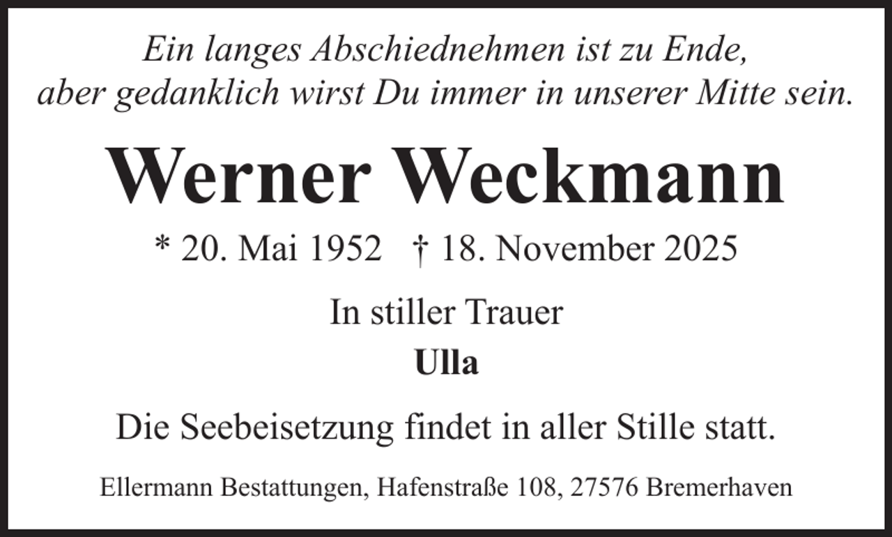 <p>Ein langes Abschiednehmen ist zu Ende,<br />aber gedanklich wirst Du immer in unserer Mitte sein.</p><p>Werner Weckmann<br />* 20. Mai 1952 † 18. November 2025<br />In stiller Trauer<br />Ulla<br />Die Seebeisetzung findet in aller Stille statt.<br />Ellermann Bestattungen, Hafenstraße 108, 27576 Bremerhaven</p>