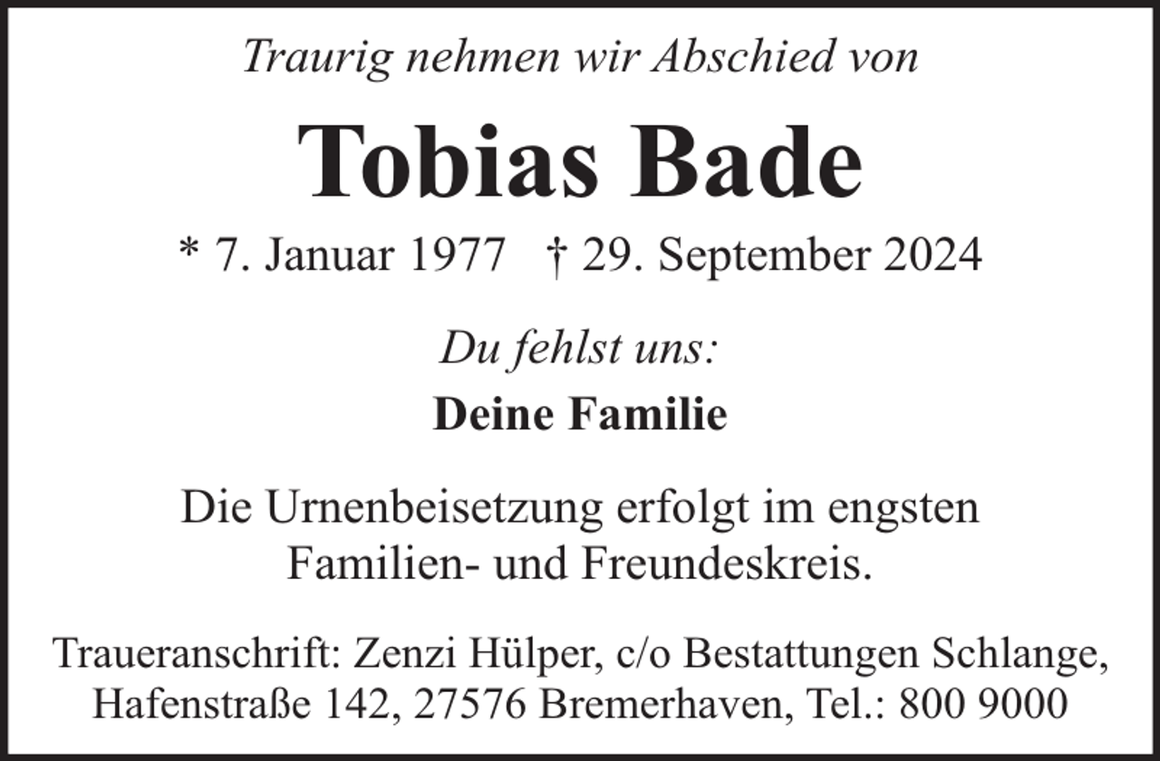 <p>Traurig nehmen wir Abschied von</p><p>Tobias Bade</p><p>* 7. Januar 1977 † 29. September 2024<br />Du fehlst uns:<br />Deine Familie<br />Die Urnenbeisetzung erfolgt im engsten<br />Familien- und Freundeskreis.<br />Traueranschrift: Zenzi Hülper, c/o Bestattungen Schlange,<br />Hafenstraße 142, 27576 Bremerhaven, Tel.: 800 9000</p>