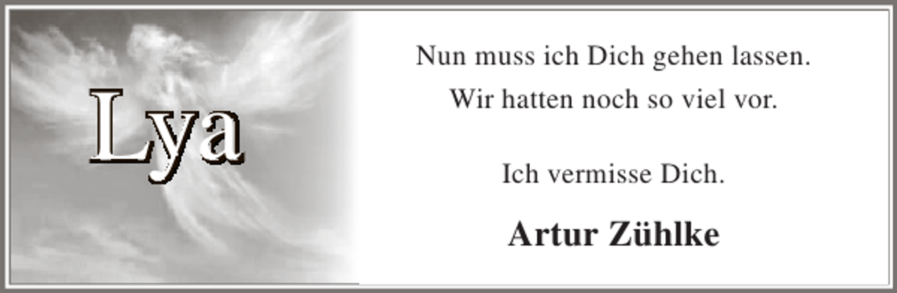 <p>Lya</p><p>Nun muss ich Dich gehen lassen.<br />Wir hatten noch so viel vor.<br />Ich vermisse Dich.</p><p>Artur Zühlke</p>