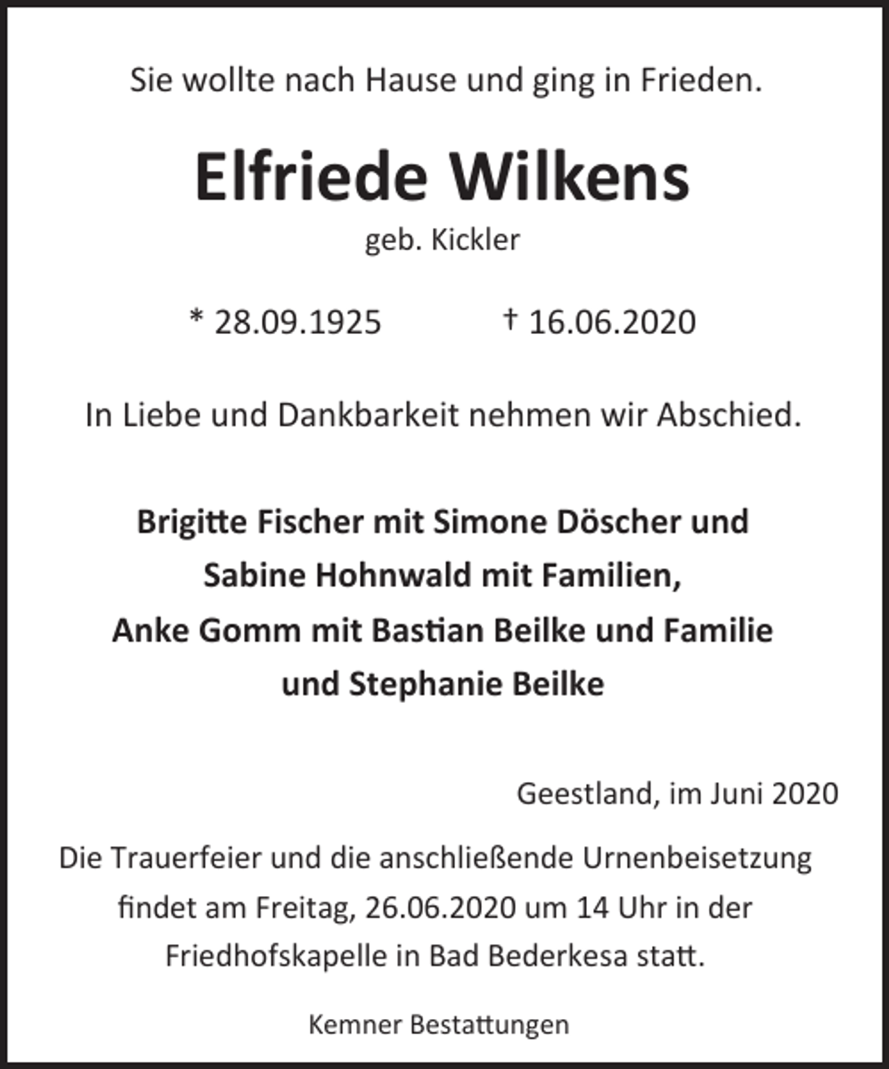 <p>Sie wollte nach Hause und ging in Frieden.</p><p>Elfriede Wilkens<br />geb. Kickler</p><p>* 28.09.1925</p><p>† 16.06.2020</p><p>In Liebe und Dankbarkeit nehmen wir Abschied.<br />Brigitte Fischer mit Simone Döscher und<br />Sabine Hohnwald mit Familien,<br />Anke Gomm mit Bastian Beilke und Familie<br />und Stephanie Beilke<br />Geestland, im Juni 2020<br />Die Trauerfeier und die anschließende Urnenbeisetzung<br />ﬁndet am Freitag, 26.06.2020 um 14 Uhr in der<br />Friedhofskapelle in Bad Bederkesa statt.<br />Kemner Bestattungen</p>