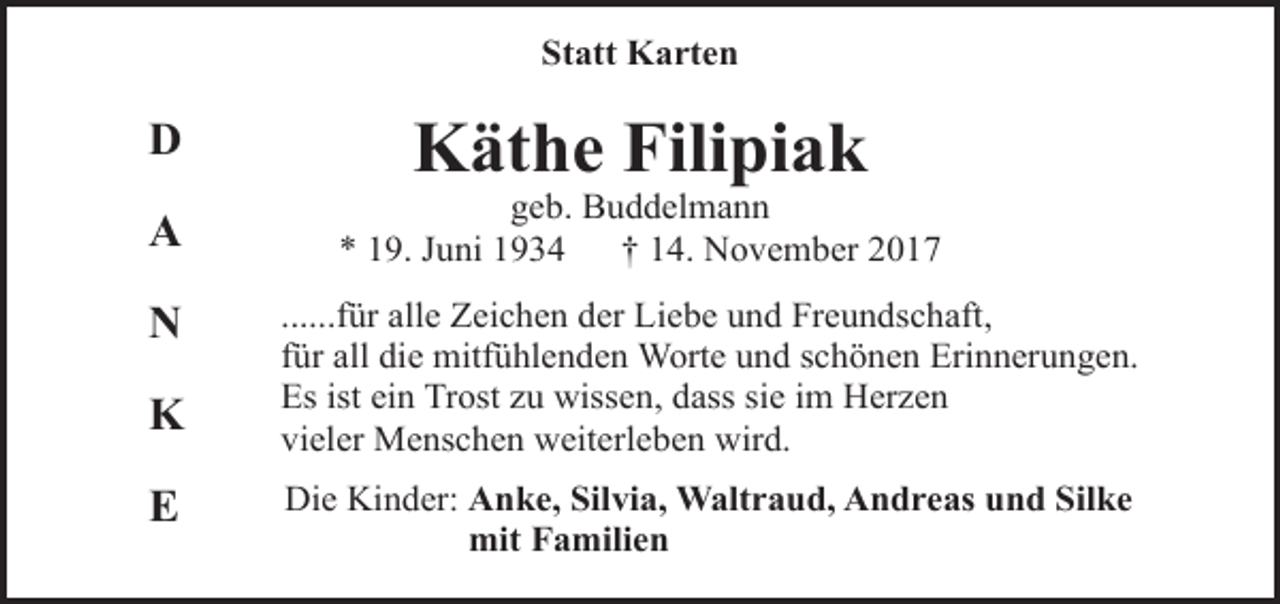 <p>Statt Karten</p><p>D<br />A<br />N<br />K<br />E</p><p>Käthe Filipiak</p><p>geb. Buddelmann<br />* 19. Juni 1934<br />† 14. November 2017<br />......für alle Zeichen der Liebe und Freundschaft,<br />für all die mitfühlenden Worte und schönen Erinnerungen.<br />Es ist ein Trost zu wissen, dass sie im Herzen<br />vieler Menschen weiterleben wird.<br />Die Kinder: Anke, Silvia, Waltraud, Andreas und Silke<br />mit Familien</p>