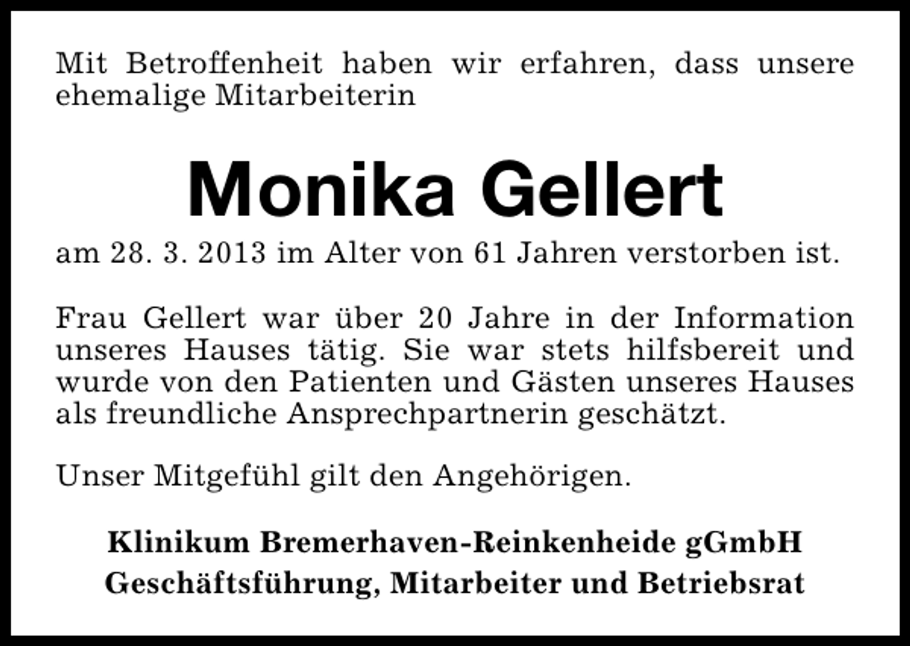<p>Mit Betroffenheit haben wir erfahren, dass unsere<br />ehemalige Mitarbeiterin</p><p>Monika Gellert</p><p>am 28. 3. 2013 im Alter von 61 Jahren verstorben ist.<br />Frau Gellert war über 20 Jahre in der Information<br />unseres Hauses tätig. Sie war stets hilfsbereit und<br />wurde von den Patienten und Gästen unseres Hauses<br />als freundliche Ansprechpartnerin geschätzt.<br />Unser Mitgefühl gilt den Angehörigen.<br />Klinikum Bremerhaven-Reinkenheide gGmbH<br />Geschäftsführung, Mitarbeiter und Betriebsrat</p>