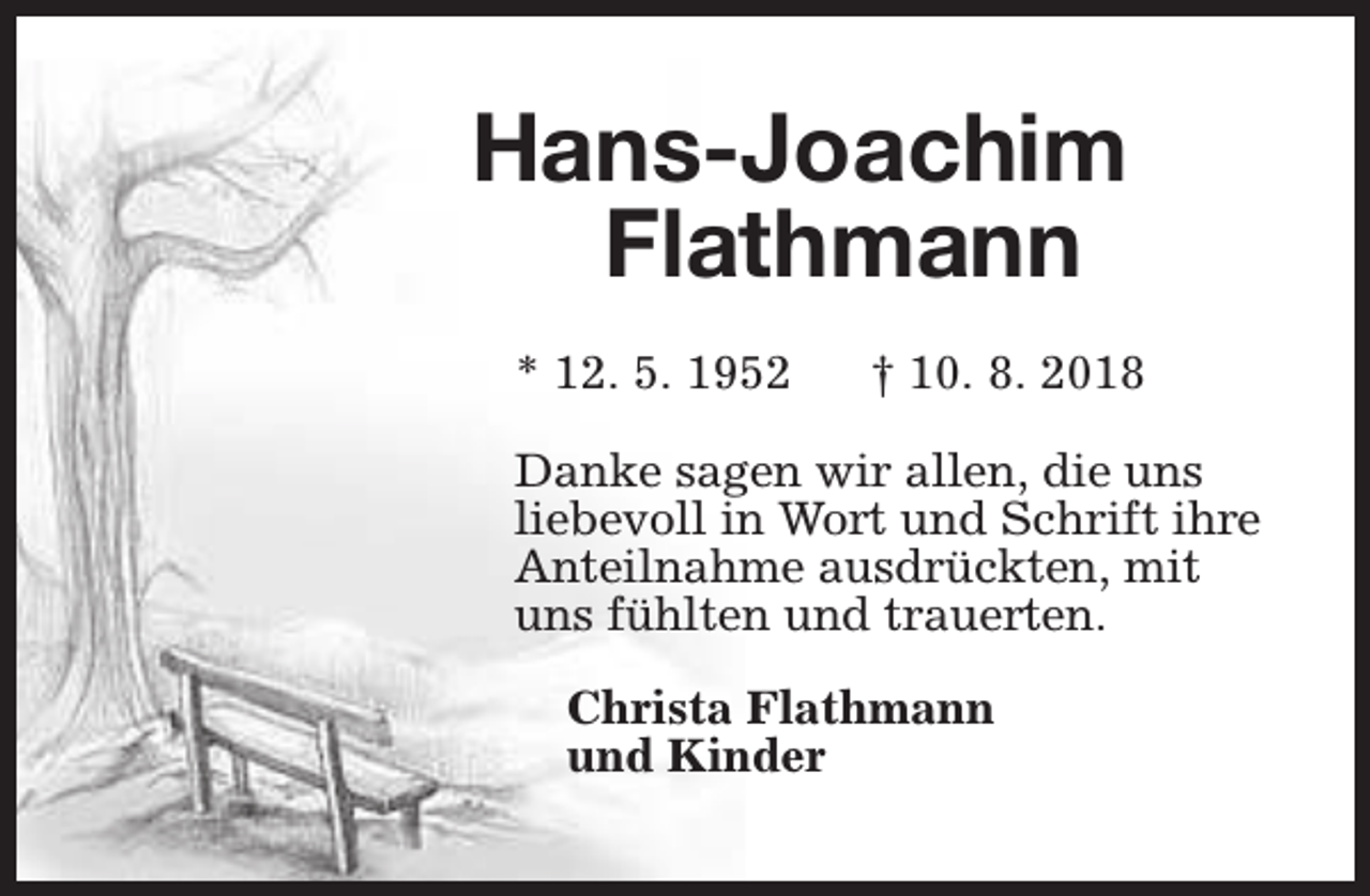 <p>Hans-Joachim<br />Flathmann<br />* 12. 5. 1952</p><p>† 10. 8. 2018</p><p>Danke sagen wir allen, die uns<br />liebevoll in Wort und Schrift ihre<br />Anteilnahme ausdrückten, mit<br />uns fühlten und trauerten.<br />Christa Flathmann<br />und Kinder</p>