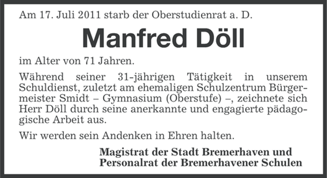 <p>Am 17. Juli 2011 starb der Oberstudienrat a. D.</p><p>Manfred Döll<br />im Alter von 71 Jahren.<br />Während seiner 31-jährigen Tätigkeit in unserem<br />Schuldienst, zuletzt am ehemaligen Schulzentrum Bürgermeister Smidt – Gymnasium (Oberstufe) –, zeichnete sich<br />Herr Döll durch seine anerkannte und engagierte pädagogische Arbeit aus.<br />Wir werden sein Andenken in Ehren halten.<br />Magistrat der Stadt Bremerhaven und<br />Personalrat der Bremerhavener Schulen</p>